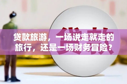 南宫贷款旅游，一场说走就走的旅行，还是一场财务冒险？