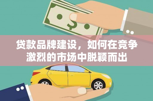 南宫贷款品牌建设，如何在竞争激烈的市场中脱颖而出