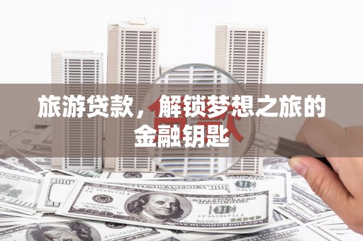 南宫旅游贷款，解锁梦想之旅的金融钥匙