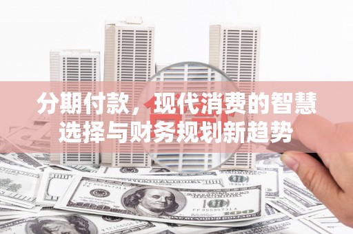 南宫分期付款，现代消费的智慧选择与财务规划新趋势