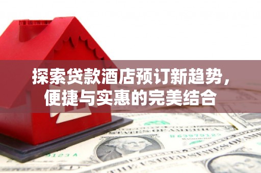 南宫探索贷款酒店预订新趋势，便捷与实惠的完美结合