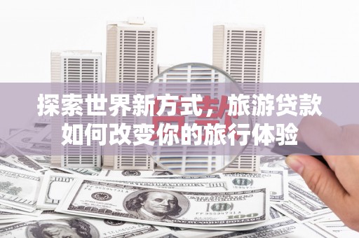 南宫探索世界新方式，旅游贷款如何改变你的旅行体验