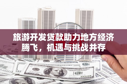 南宫旅游开发贷款助力地方经济腾飞，机遇与挑战并存