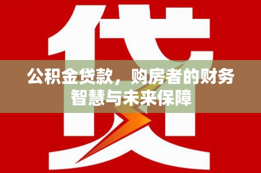 南宫公积金贷款，购房者的财务智慧与未来保障