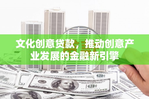 南宫文化创意贷款，推动创意产业发展的金融新引擎