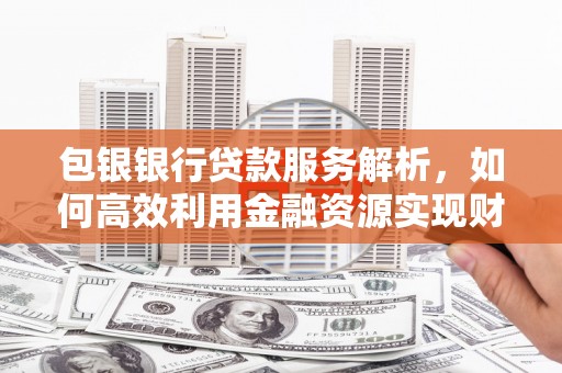 南宫包银银行贷款服务解析，如何高效利用金融资源实现财富增长
