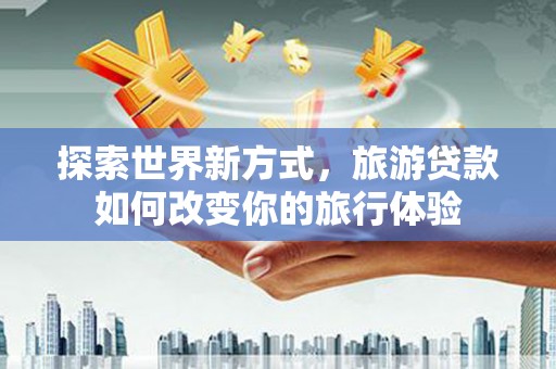 南宫探索世界新方式，旅游贷款如何改变你的旅行体验