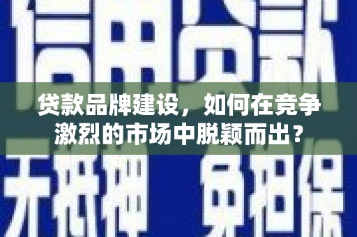 南宫贷款品牌建设，如何在竞争激烈的市场中脱颖而出？
