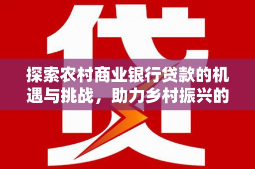 南宫探索农村商业银行贷款的机遇与挑战，助力乡村振兴的金融引擎