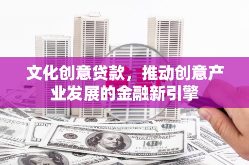 南宫文化创意贷款，推动创意产业发展的金融新引擎