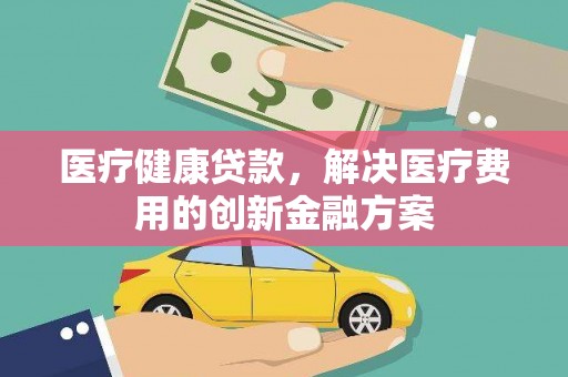 南宫医疗健康贷款，解决医疗费用的创新金融方案