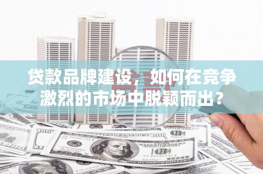 南宫贷款品牌建设，如何在竞争激烈的市场中脱颖而出？