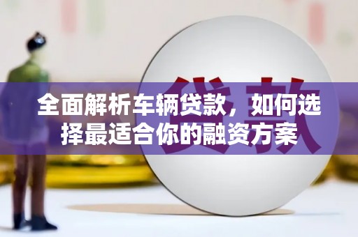 南宫全面解析车辆贷款，如何选择最适合你的融资方案