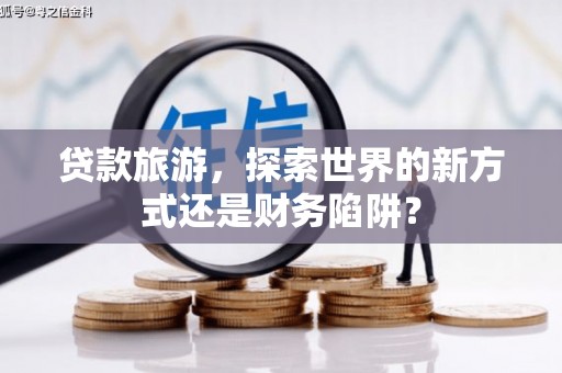 南宫贷款旅游，探索世界的新方式还是财务陷阱？